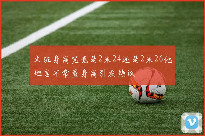 文班身高究竟是2米24还是2米26他坦言不常量身高引发热议