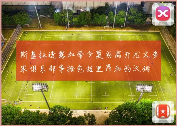 斯基拉透露加蒂今夏或离开尤文多家俱乐部争抢包括里昂和西汉姆