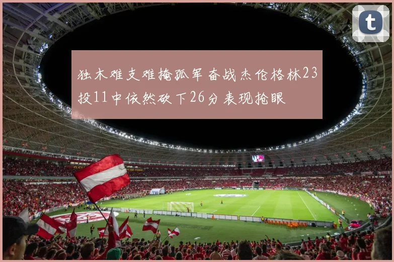 独木难支难掩孤军奋战杰伦格林23投11中依然砍下26分表现抢眼
