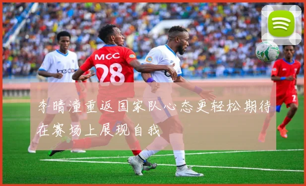 李晴潼重返国家队心态更轻松期待在赛场上展现自我